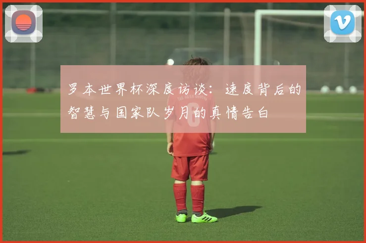 罗本世界杯深度访谈:速度背后的智慧与国家队岁月的真情告白