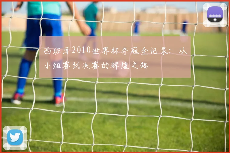 西班牙2010世界杯夺冠全记录：从小组赛到决赛的辉煌之路
