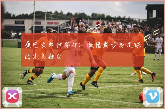 桑巴女郎世界杯:激情舞步与足球的完美融合