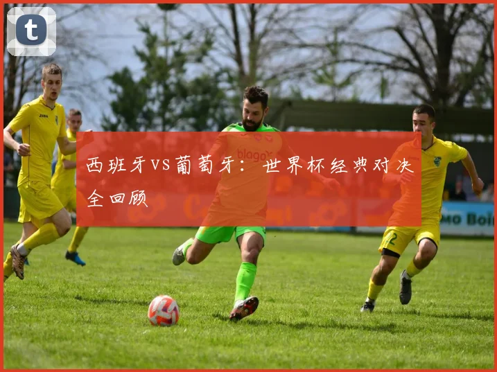西班牙vs葡萄牙：世界杯经典对决全回顾