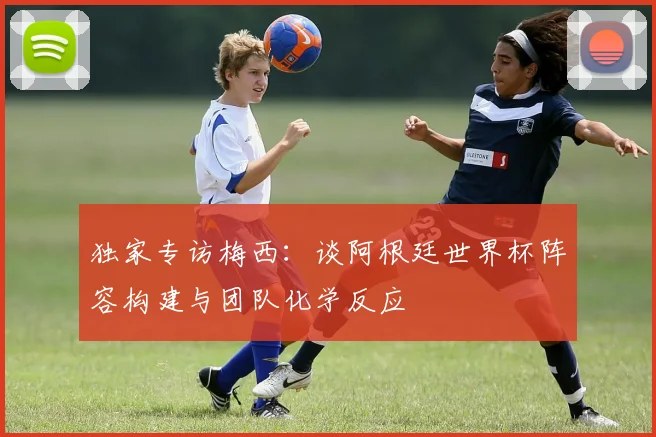 独家专访梅西:谈阿根廷世界杯阵容构建与团队化学反应
