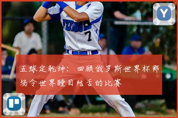 五球定乾坤:回顾俄罗斯世界杯那场令世界瞠目结舌的比赛