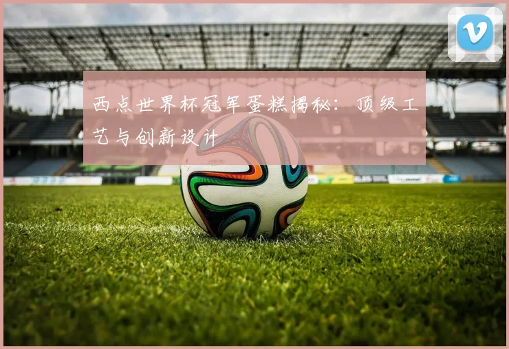 西点世界杯冠军蛋糕揭秘：顶级工艺与创新设计