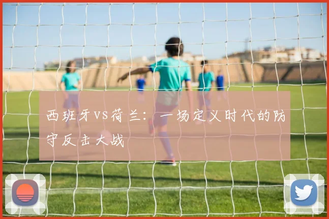 西班牙vs荷兰：一场定义时代的防守反击大战