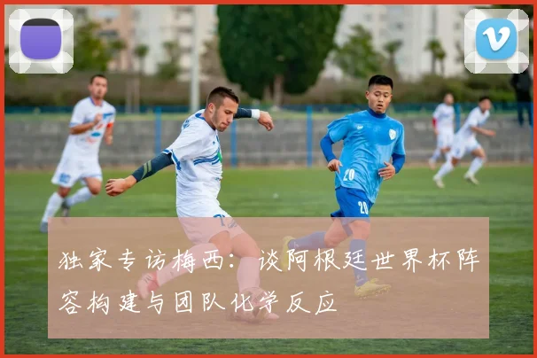 独家专访梅西:谈阿根廷世界杯阵容构建与团队化学反应