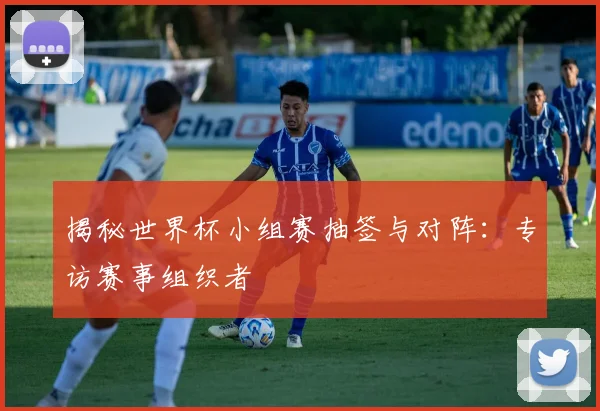 揭秘世界杯小组赛抽签与对阵：专访赛事组织者