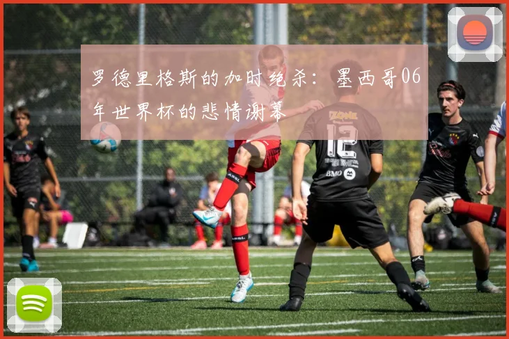 罗德里格斯的加时绝杀:墨西哥06年世界杯的悲情谢幕