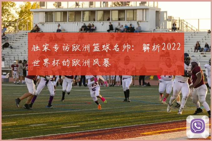 独家专访欧洲篮球名帅:解析2022世界杯的欧洲风暴