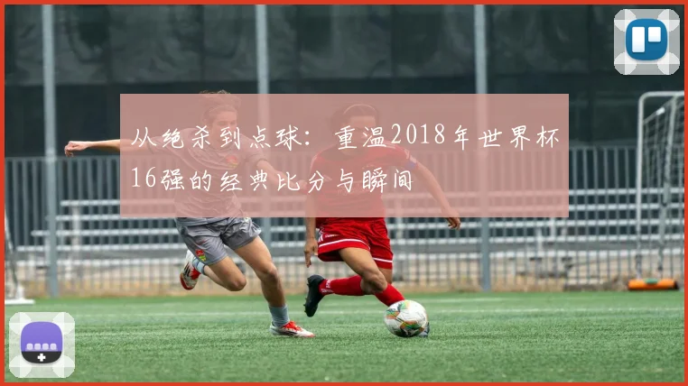 从绝杀到点球:重温2018年世界杯16强的经典比分与瞬间