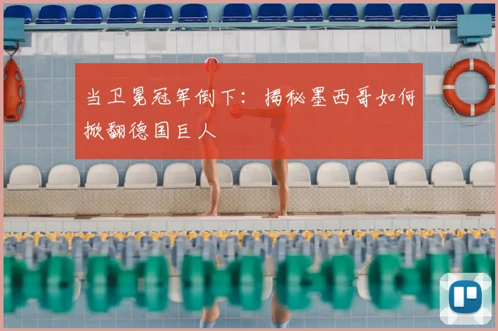 当卫冕冠军倒下:揭秘墨西哥如何掀翻德国巨人