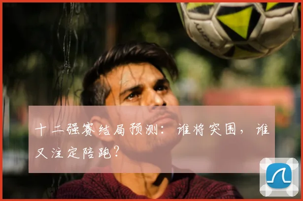 十二强赛结局预测：谁将突围，谁又注定陪跑？