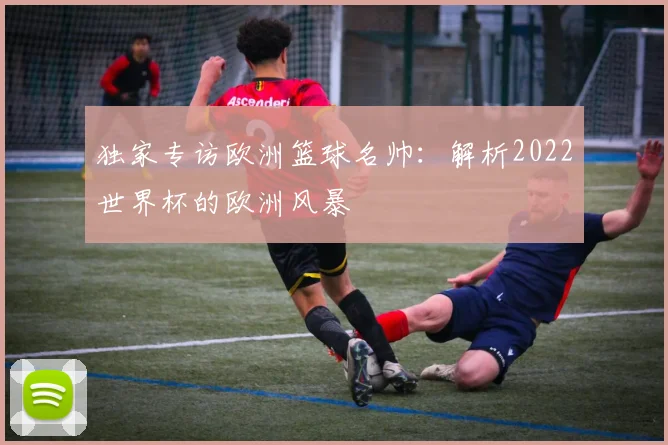 独家专访欧洲篮球名帅:解析2022世界杯的欧洲风暴