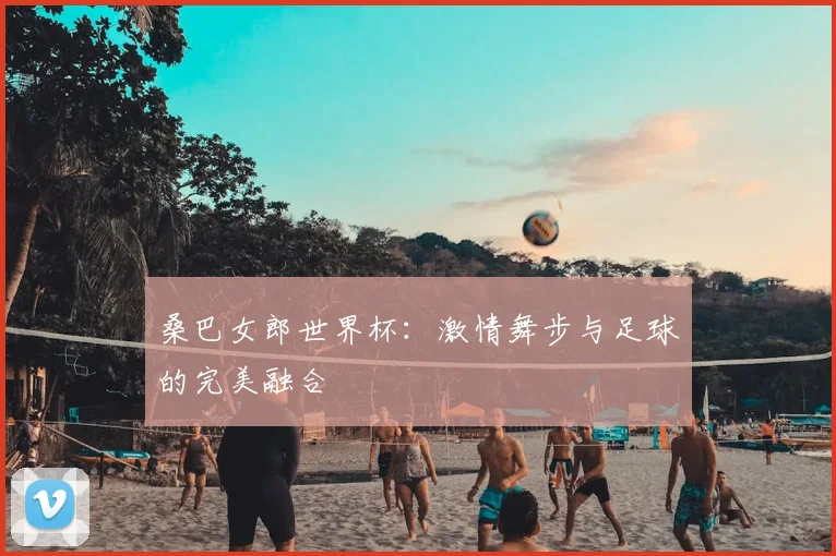 桑巴女郎世界杯:激情舞步与足球的完美融合