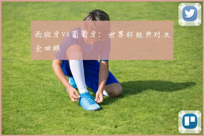 西班牙vs葡萄牙：世界杯经典对决全回顾