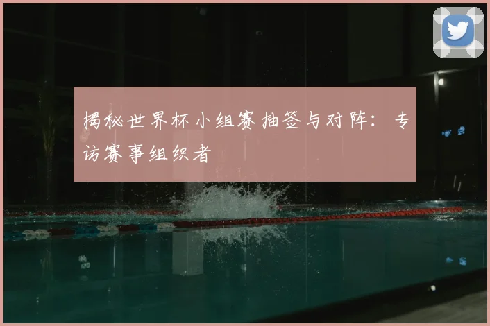 揭秘世界杯小组赛抽签与对阵：专访赛事组织者