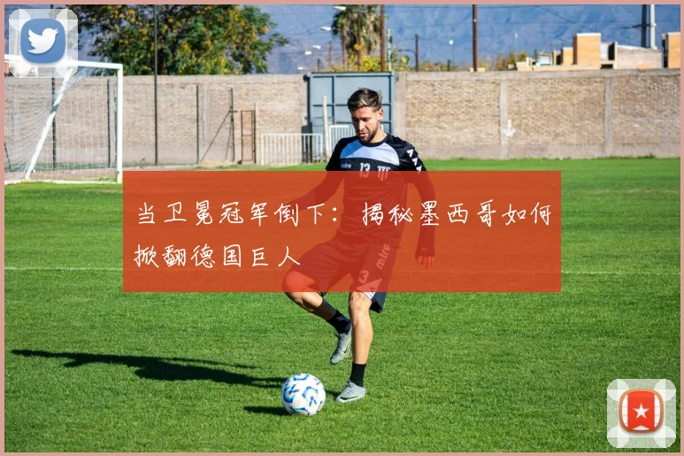 当卫冕冠军倒下:揭秘墨西哥如何掀翻德国巨人