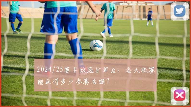 2024/25赛季欧冠扩军后，各大联赛能获得多少参赛名额？