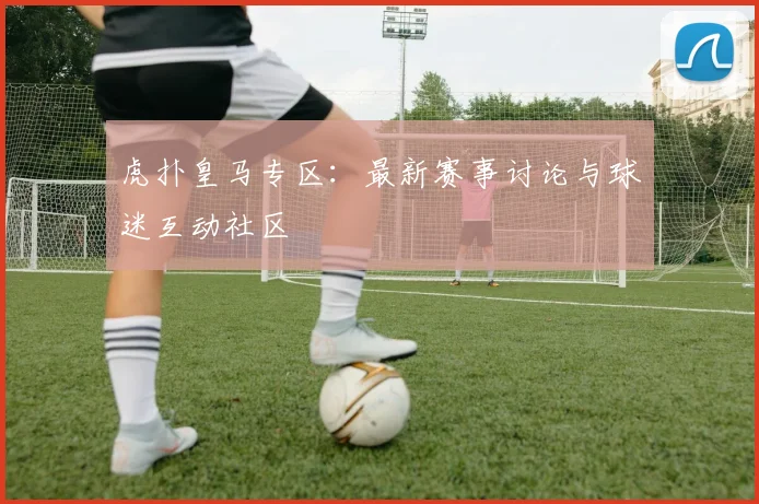 虎扑皇马专区：最新赛事讨论与球迷互动社区