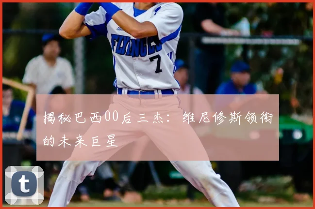揭秘巴西00后三杰：维尼修斯领衔的未来巨星