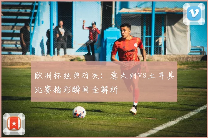 欧洲杯经典对决：意大利vs土耳其比赛精彩瞬间全解析