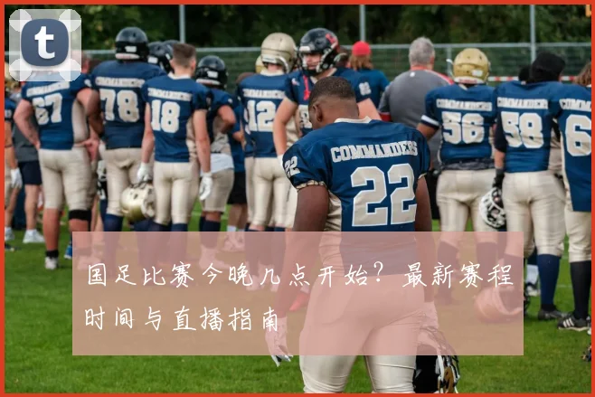 国足比赛今晚几点开始？最新赛程时间与直播指南