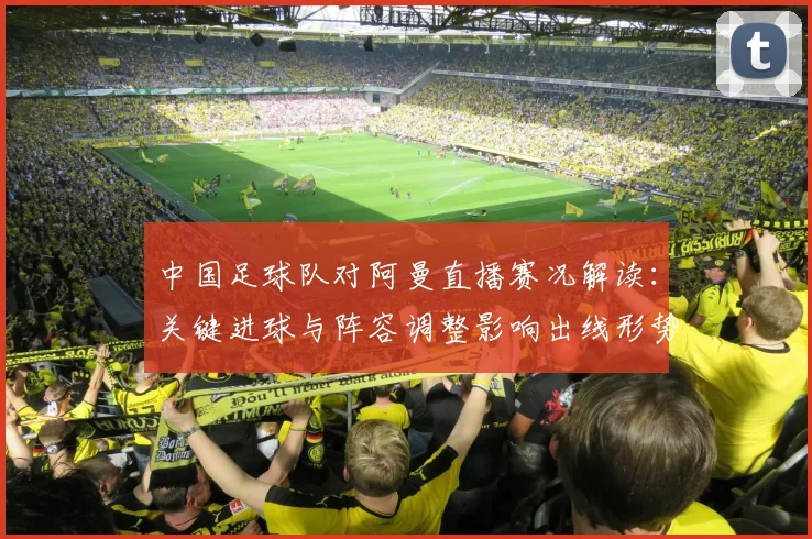 中国足球队对阿曼直播赛况解读：关键进球与阵容调整影响出线形势