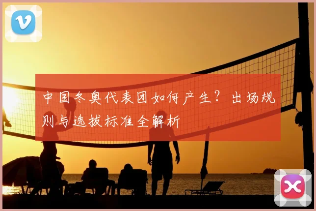 中国冬奥代表团如何产生？出场规则与选拔标准全解析