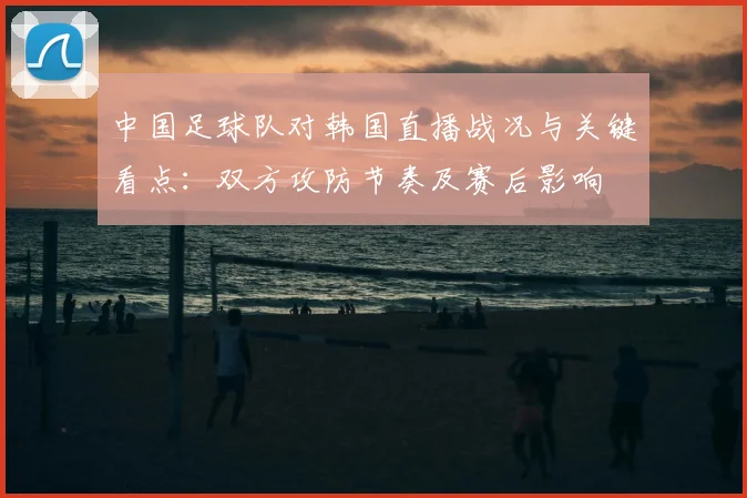 中国足球队对韩国直播战况与关键看点：双方攻防节奏及赛后影响