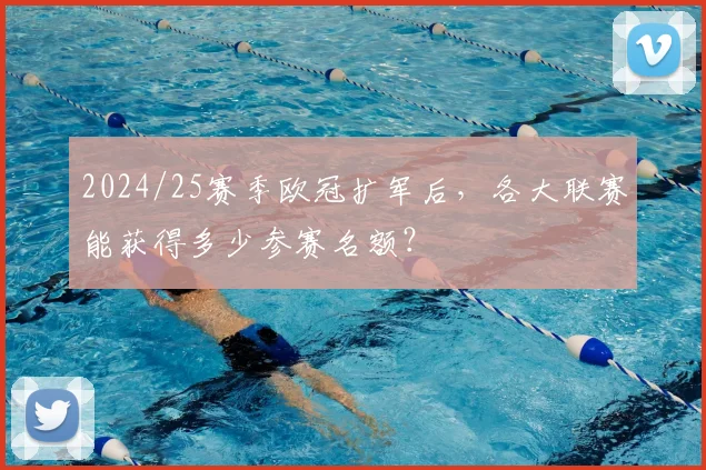 2024/25赛季欧冠扩军后，各大联赛能获得多少参赛名额？
