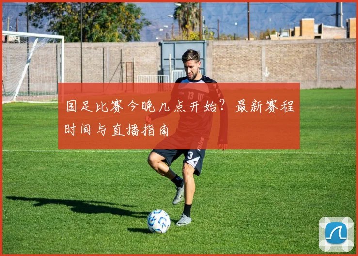 国足比赛今晚几点开始？最新赛程时间与直播指南