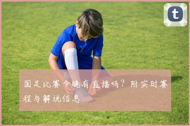 国足比赛今晚有直播吗？附实时赛程与解说信息