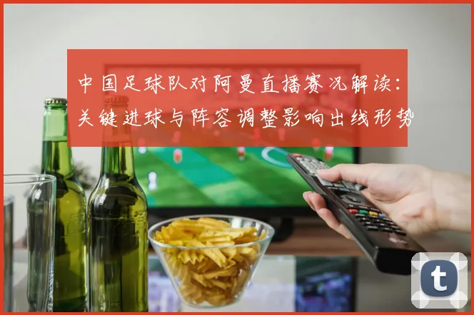 中国足球队对阿曼直播赛况解读：关键进球与阵容调整影响出线形势
