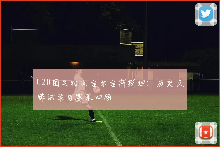 U20国足对决吉尔吉斯斯坦：历史交锋记录与赛果回顾
